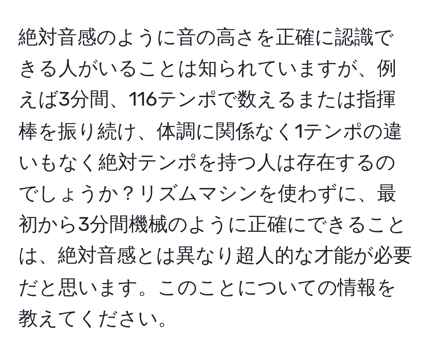 絶対音感のように音の高さを正確に認識できる人がいることは知られていますが、例えば3分間、116テンポで数えるまたは指揮棒を振り続け、体調に関係なく1テンポの違いもなく絶対テンポを持つ人は存在するのでしょうか？リズムマシンを使わずに、最初から3分間機械のように正確にできることは、絶対音感とは異なり超人的な才能が必要だと思います。このことについての情報を教えてください。