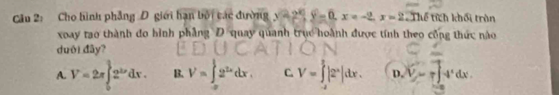 Cho hình phẳng D giới hạn bởi các đường y=2.5,, y=0, x=-2. x=22 Thể tích khối trận
xoay tao thành đo bình phẳng D quay quanh trục hoành được tính theo công thức nào
duói đây?
A. V=2π ∈tlimits _0^((frac a)2)2^(2x)dx. B. V=∈tlimits _(-x)^(frac 1)22^(2x)dx, C. V=∈tlimits _(-2)^2|2^x|dx. D. V=r∈t -4^xdx.