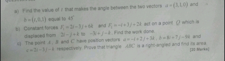 Find the value of r that makes the angle between the two vectors a=(3,1,0) and
b=(t,0,1) equal to 45°
b) Constant forces F_1=2i-3j+6k and F_2=-i+3j+2k act on a point O which is 
displaced from 2i-j+k to -3i+j-k , Find the work done. 
c) The point A , B and C have position vectors a=-i+2j+3k, b=8i+7j-9k and
c=2i-3j-k respectively. Prove that triangle ABC is a right-angled and find its area. 
[20 Marks]