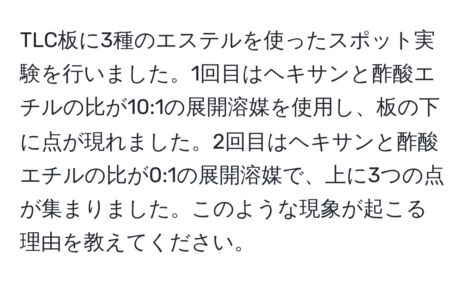 TLC板に3種のエステルを使ったスポット実験を行いました。1回目はヘキサンと酢酸エチルの比が10:1の展開溶媒を使用し、板の下に点が現れました。2回目はヘキサンと酢酸エチルの比が0:1の展開溶媒で、上に3つの点が集まりました。このような現象が起こる理由を教えてください。