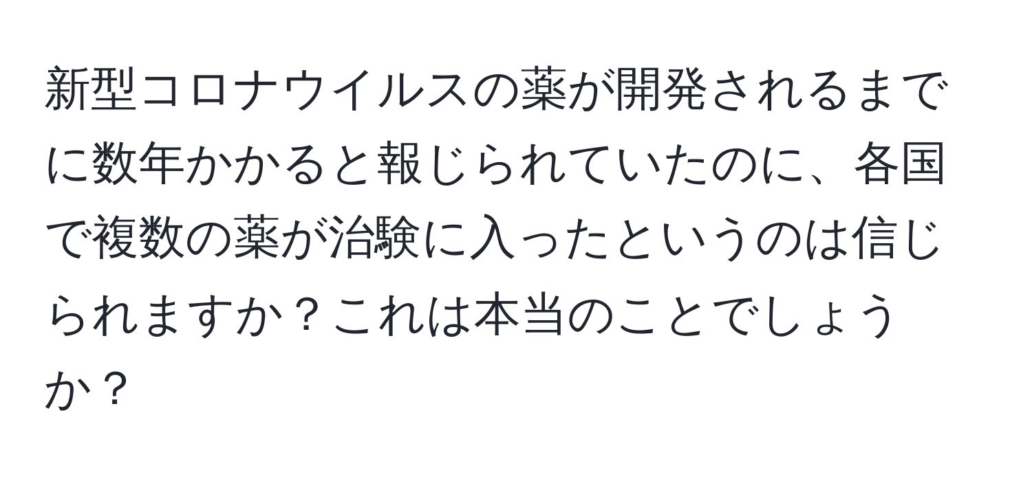 新型コロナウイルスの薬が開発されるまでに数年かかると報じられていたのに、各国で複数の薬が治験に入ったというのは信じられますか？これは本当のことでしょうか？