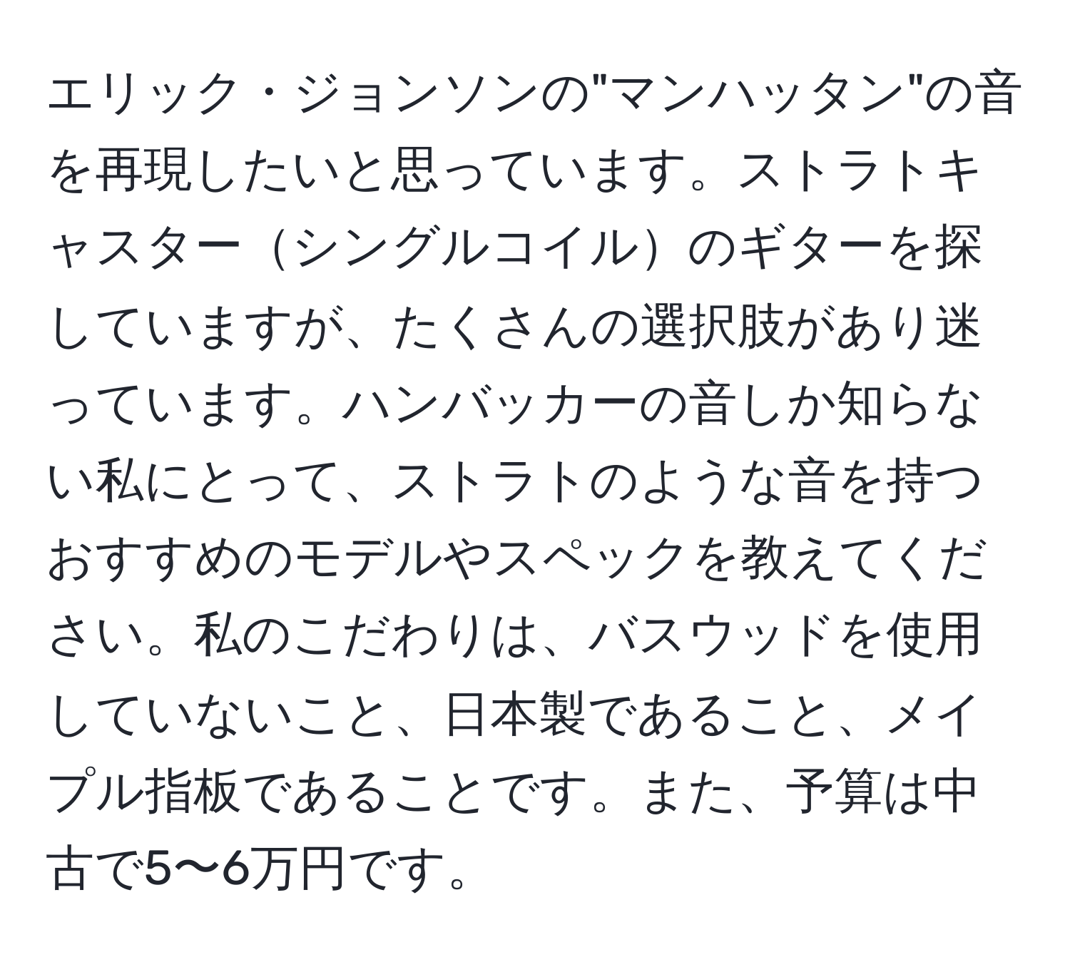 エリック・ジョンソンの"マンハッタン"の音を再現したいと思っています。ストラトキャスターシングルコイルのギターを探していますが、たくさんの選択肢があり迷っています。ハンバッカーの音しか知らない私にとって、ストラトのような音を持つおすすめのモデルやスペックを教えてください。私のこだわりは、バスウッドを使用していないこと、日本製であること、メイプル指板であることです。また、予算は中古で5〜6万円です。