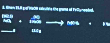 Given 15.0 g of NaOH calculate the grams of FeCl₃ needed.
(162.5) (40)
FeCl⊥ . 3 NaOH Fe(OH)_3 à No
13.0 g