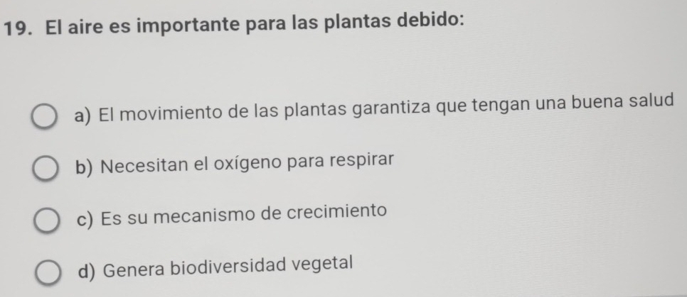 El aire es importante para las plantas debido:
a) El movimiento de las plantas garantiza que tengan una buena salud
b) Necesitan el oxígeno para respirar
c) Es su mecanismo de crecimiento
d) Genera biodiversidad vegetal