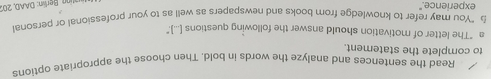 Read the sentences and analyze the words in bold. Then choose the appropriate options 
to complete the statement. 
a “The letter of motivation should answer the following questions [...].” 
b “You may refer to knowledge from books and newspapers as well as to your professional or personal 
experience." 
untion Berlin: DAAD, 201