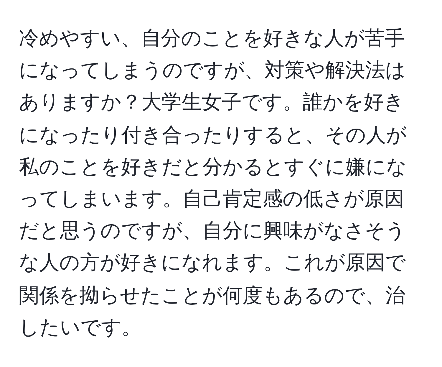 冷めやすい、自分のことを好きな人が苦手になってしまうのですが、対策や解決法はありますか？大学生女子です。誰かを好きになったり付き合ったりすると、その人が私のことを好きだと分かるとすぐに嫌になってしまいます。自己肯定感の低さが原因だと思うのですが、自分に興味がなさそうな人の方が好きになれます。これが原因で関係を拗らせたことが何度もあるので、治したいです。