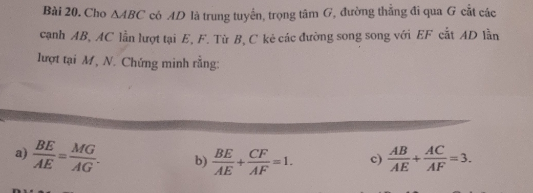 Cho △ ABC có AD là trung tuyến, trọng tâm G, đường thẳng đi qua G cắt các 
cạnh AB, AC lần lượt tại E, F. Từ B, C kẻ các đường song song với EF cắt AD lần 
lượt tại M, N. Chứng minh rằng: 
a)  BE/AE = MG/AG .  AB/AE + AC/AF =3. 
b)  BE/AE + CF/AF =1. 
c)