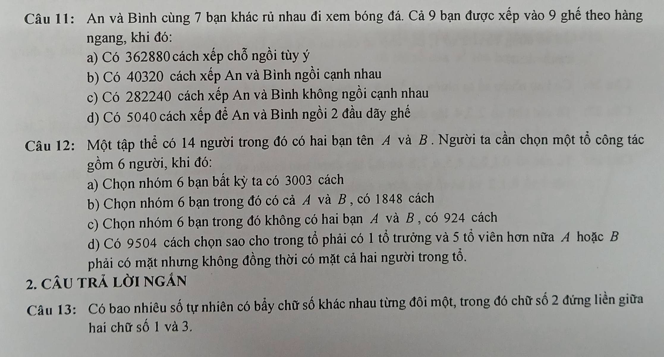 An và Bình cùng 7 bạn khác rủ nhau đi xem bóng đá. Cả 9 bạn được xếp vào 9 ghế theo hàng 
ngang, khi đó: 
a) Có 362880 cách xếp chỗ ngồi tùy ý
b) Có 40320 cách xếp An và Bình ngồi cạnh nhau 
c) Có 282240 cách xếp An và Bình không ngồi cạnh nhau 
d) Có 5040 cách xếp để An và Bình ngồi 2 đầu dãy ghế 
Câu 12: Một tập thể có 14 người trong đó có hai bạn tên A và B. Người ta cần chọn một tổ công tác 
gồm 6 người, khi đó: 
a) Chọn nhóm 6 bạn bất kỳ ta có 3003 cách 
b) Chọn nhóm 6 bạn trong đó có cả A và B , có 1848 cách 
c) Chọn nhóm 6 bạn trong đó không có hai bạn A và B , có 924 cách 
d) Có 9504 cách chọn sao cho trong tổ phải có 1 tổ trưởng và 5 tổ viên hơn nữa A hoặc B 
phải có mặt nhưng không đồng thời có mặt cả hai người trong tổ. 
2. CÂU tRÁ lờI ngắn 
Câu 13: Có bao nhiêu số tự nhiên có bẩy chữ số khác nhau từng đôi một, trong đó chữ số 2 đứng liền giữa 
hai chữ số 1 và 3.