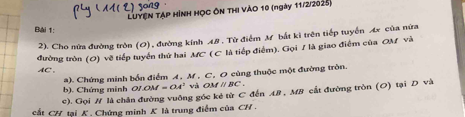 LUYỆN TẠP HÌNH HỌC ÔN THI VÀO 10 (ngày 11/2/2025) 
Bài 1: 
2). Cho nửa đường tròn (O), đường kính AB. Từ điểm M bất kì trên tiếp tuyến Ax của nửa 
đường tròn (O) vẽ tiếp tuyến thứ hai MC (C là tiếp điểm). Gọi I là giao điểm của OM và
AC ' 、 
a). Chứng minh bốn điểm A, M , C, O cùng thuộc một đường tròn.
OM =OA^2 và OMparallel BC. 
b). Chứng minh 01.0 
c). Gọi H là chân đường vuông góc kẻ từ C đến AB , MB cắt đường tròn (O) tại D và 
cắt CH tại K. Chứng minh K là trung điểm của CH.