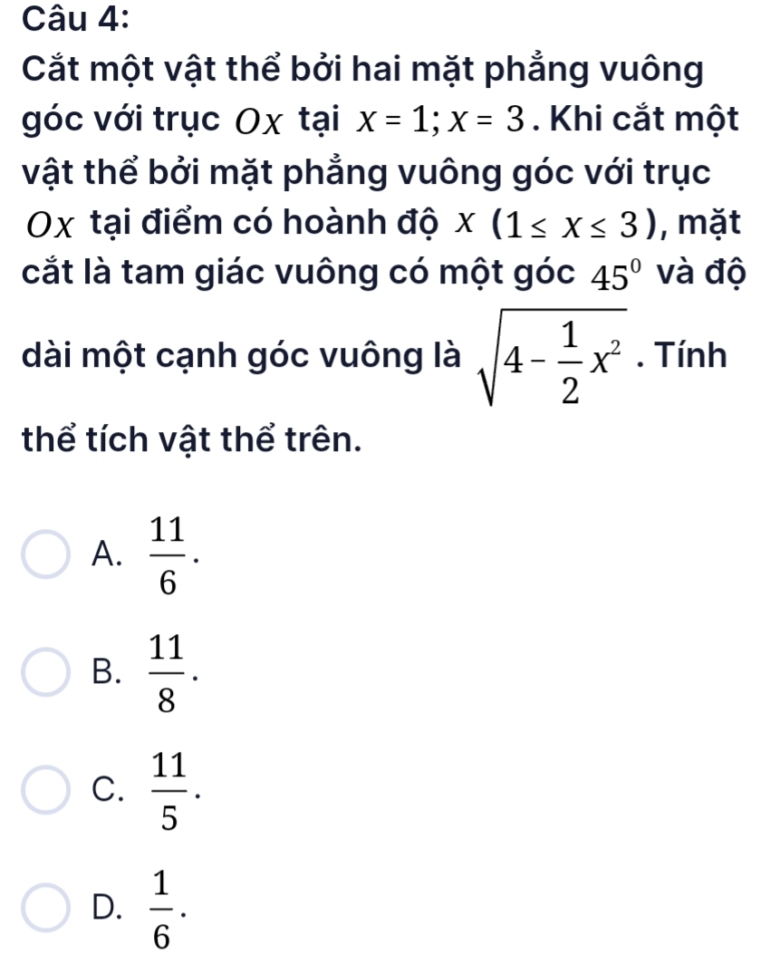 Cắt một vật thể bởi hai mặt phẳng vuông
góc với trục Ox tại x=1; x=3. Khi cắt một
vật thể bởi mặt phẳng vuông góc với trục
Ox tại điểm có hoành độ x(1≤ x≤ 3) , mặt
cắt là tam giác vuông có một góc 45° và độ
dài một cạnh góc vuông là sqrt(4-frac 1)2x^2. Tính
thể tích vật thể trên.
A.  11/6 .
B.  11/8 .
C.  11/5 .
D.  1/6 ·