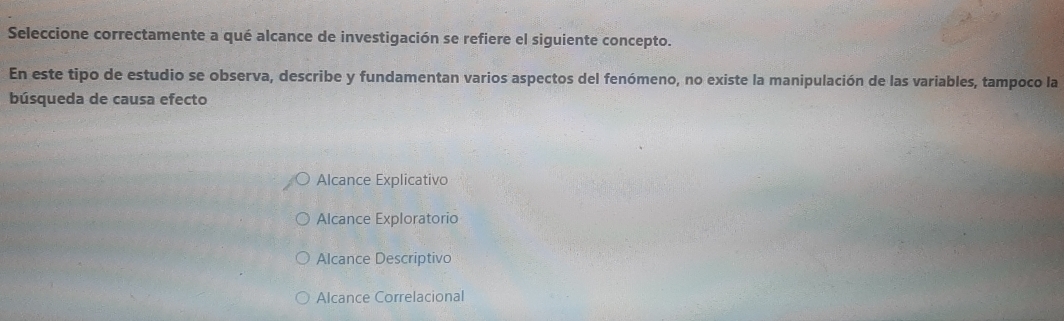 Seleccione correctamente a qué alcance de investigación se refiere el siguiente concepto.
En este tipo de estudio se observa, describe y fundamentan varios aspectos del fenómeno, no existe la manipulación de las variables, tampoco la
búsqueda de causa efecto
Alcance Explicativo
Alcance Exploratorio
Alcance Descriptivo
Alcance Correlacional