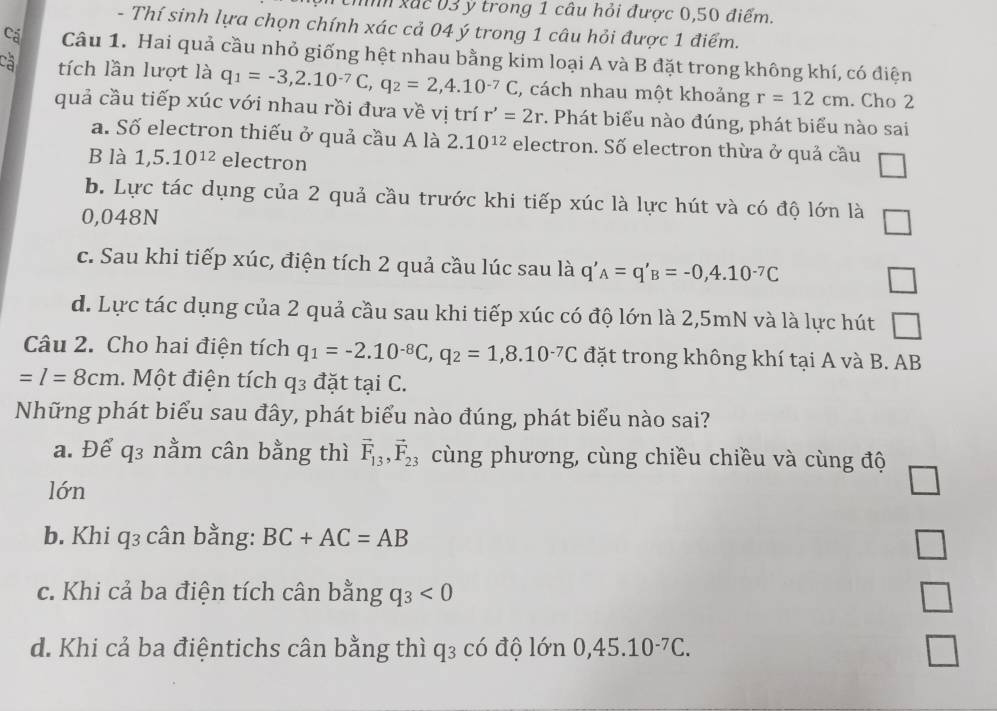 nh xắc 03 ý trong 1 câu hỏi được 0,50 điểm.
- Thí sinh lựa chọn chính xác cả 04 ý trong 1 câu hỏi được 1 điểm.
Cá Câu 1. Hai quả cầu nhỏ giống hệt nhau bằng kim loại A và B đặt trong không khí, có điện
tích lần lượt là q_1=-3,2.10^(-7)C,q_2=2,4.10^(-7)C , cách nhau một khoảng r=12cm. Cho 2
quả cầu tiếp xúc với nhau rồi đưa về vị trí r'=2r. Phát biểu nào đúng, phát biểu nào sai
a. Số electron thiếu ở quả cầu A là 2.10^(12) electron. Số electron thừa ở quả cầu
B là 1,5.10^(12) electron
b. Lực tác dụng của 2 quả cầu trước khi tiếp xúc là lực hút và có độ lớn là
0,048N □
c. Sau khi tiếp xúc, điện tích 2 quả cầu lúc sau là q'_A=q'_B=-0,4.10^(-7)C □
d. Lực tác dụng của 2 quả cầu sau khi tiếp xúc có độ lớn là 2,5mN và là lực hút □
Câu 2. Cho hai điện tích q_1=-2.10^(-8)C,q_2=1,8.10^(-7)C đặt trong không khí tại A và B. AB
=l=8cm. Một điện tích q3 đặt tại C.
Những phát biểu sau đây, phát biểu nào đúng, phát biểu nào sai?
a. Để q3 nằm cân bằng thì vector F_13,vector F_23 cùng phương, cùng chiều chiều và cùng độ
lớn
b. Khi q₃ cân bằng: BC+AC=AB
□
c. Khi cả ba điện tích cân bằng q_3<0</tex>
d. Khi cả ba điệntichs cân bằng thì q₃ có độ lớn 0,45.10^(-7)C.
□