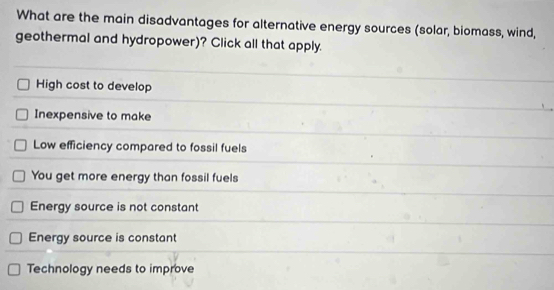 What are the main disadvantages for alternative energy sources (solar, biomass, wind,
geothermal and hydropower)? Click all that apply.
High cost to develop
Inexpensive to make
Low efficiency compared to fossil fuels
You get more energy than fossil fuels
Energy source is not constant
Energy source is constant
Technology needs to improve