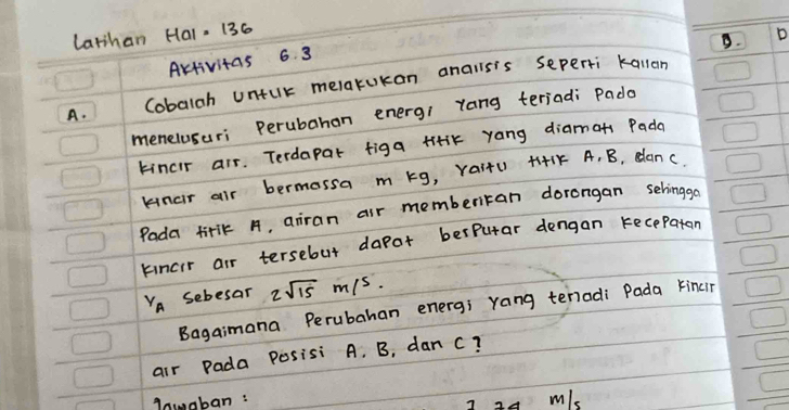 Latihan Hal, 136
B. D
AKtivitas 6 3
A. Cobalah untulk melakukan analls's seperti kallan
menelusuri Perubahan energi yang teriadi Pado
tincir air. Terdapar figa tiik yang diamots Pada
knar air bermossa m kg, Yai+U +141K A, B, dan c.
Pada tirlk A, airan air memberran dorangan sehinggo
kincir air tersebut dapot berPutar dengan recepaten
v_A sebesar 2sqrt(15)m/s. 
Bagaimana Perubahan energ; yang tenadi Pada kincir
air Pada Posisi A. B, dan c?
Anuaban :
I 24 m/s