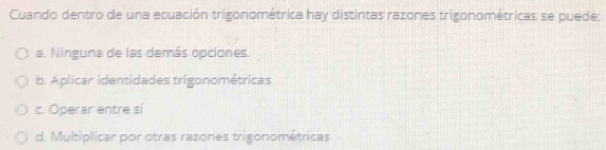 Cuando dentro de una ecuación trigonométrica hay distintas razones trigonométricas se puede:
a. Ninguna de las demás opciones.
b. Aplicar identidades trigonométricas
c. Operar entre sí
d. Multiplicar por otras razones trigonométricas