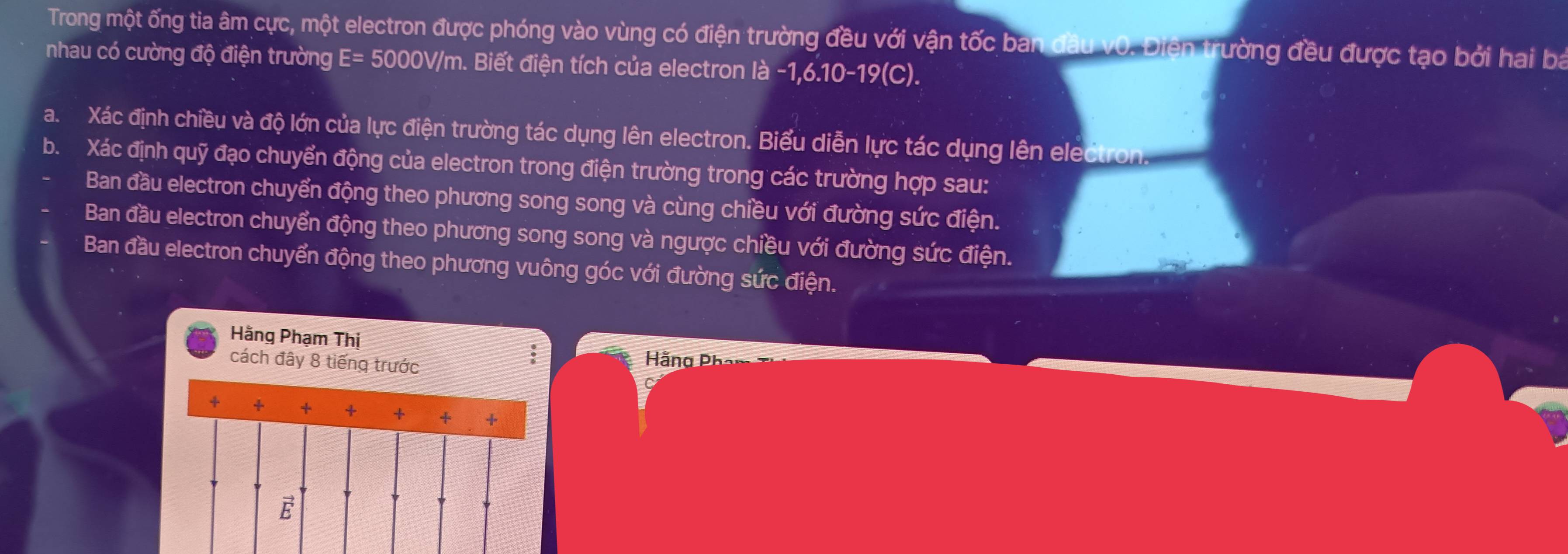 Trong một ống tia âm cực, một electron được phóng vào vùng có điện trường đều với vận tốc ban đầu v0. Điện trường đều được tạo bởi hai ba
nhau có cường độ điện trường E= 5000V/m. Biết điện tích của electron là -1, 6.10-19 (C).
a. Xác định chiều và độ lớn của lực điện trường tác dụng lên electron. Biểu diễn lực tác dụng lên electron
b. Xác định quỹ đạo chuyển động của electron trong điện trường trong các trường hợp sau:
Ban đầu electron chuyển động theo phương song song và cùng chiều với đường sức điện.
Ban đầu electron chuyển động theo phương song song và ngược chiều với đường sức điện.
Ban đầu electron chuyển động theo phương vuông góc với đường sức điện.
Hằng Phạm Thị
cách đây 8 tiếng trước
;
H ằ ng Ph
+ + + + + + +