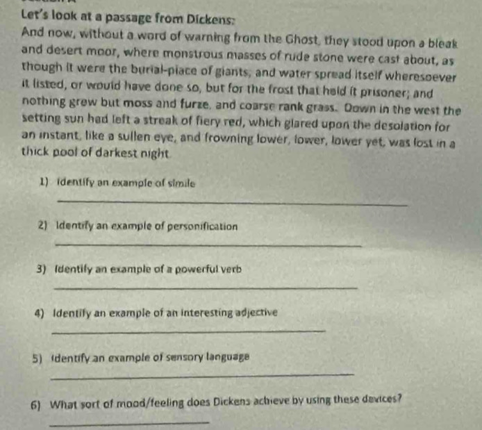 Let's look at a passage from Dickens: 
And now, without a word of warning from the Ghost, they stood upon a bleak 
and desert moor, where monstrous masses of rude stone were cast about, as 
though it were the burial-piace of giants, and water spread itself wheresoever 
it listed, or would have done so, but for the frost that held it prisoner; and 
nothing grew but moss and furze, and coarse rank grass. Down in the west the 
setting sun had left a streak of fiery red, which glared upon the desolation for 
an instant, like a sullen eye, and frowning lower, lower, lower yet, was lost in a 
thick pool of darkest night 
1) identify an example of simile 
_ 
2) Identify an example of personification 
_ 
3) Identify an example of a powerful verb 
_ 
4) Identify an example of an interesting adjective 
_ 
5) (dentify an example of sensory language 
_ 
6) What sort of mood/feeling does Dickens achieve by using these devices? 
_