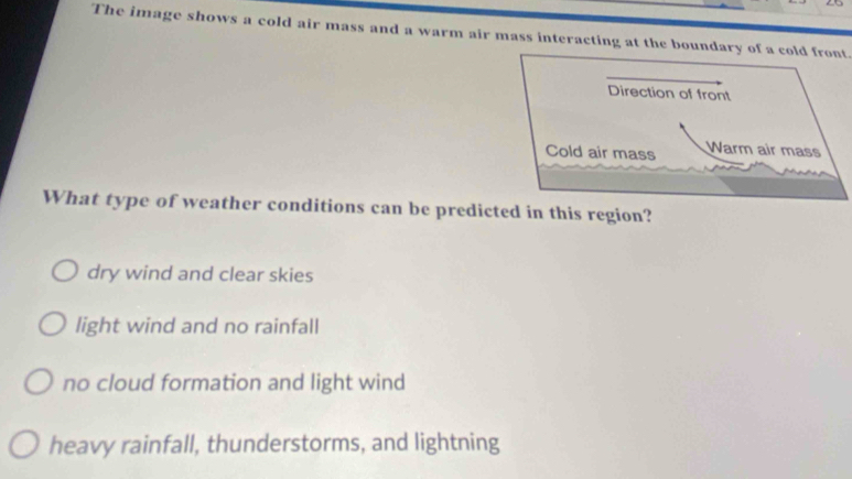 The image shows a cold air mass and a warm air mass interacting at the boundary of a cold front
What type of weather conditions can be predicted in this region?
dry wind and clear skies
light wind and no rainfall
no cloud formation and light wind
heavy rainfall, thunderstorms, and lightning