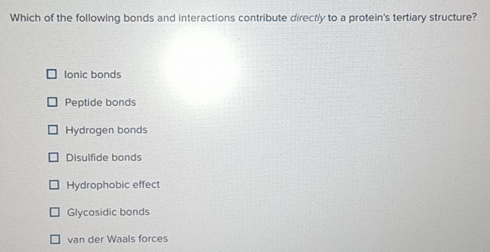 Which of the following bonds and interactions contribute directly to a protein's tertiary structure?
Ionic bonds
Peptide bonds
Hydrogen bonds
Disulfide bonds
Hydrophobic effect
Glycosidic bonds
van der Waals forces