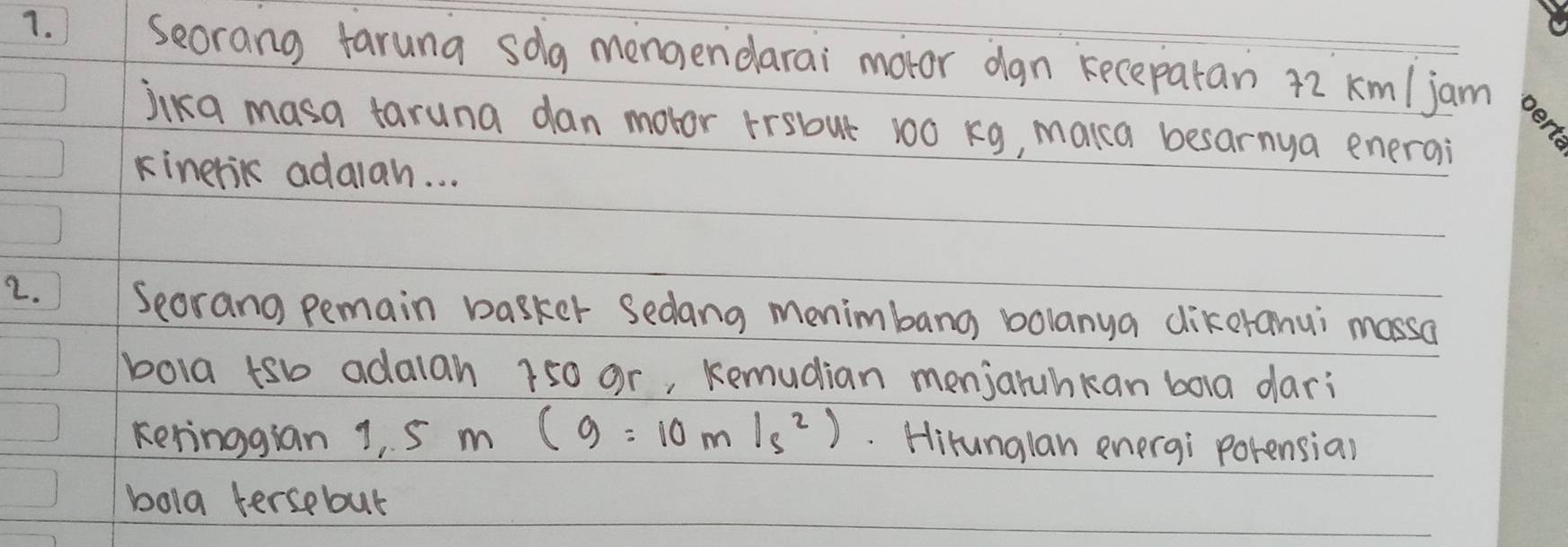 Seorang taruna solg mengendarai motor dan kecepatan 72 km/jam
jika masa taruna dan motor frsbut 100 kg, makca besarnya enerai 
kinerik adalah. . . 
2. ) Seorang pemain basker Sedang menimbang bolanya dikeranui massa 
bola tsb adalah 750 or, Remudian menjaruhkan bola dari 
keringgian 1, 5m(g=10m/s^2).. Hirunglan energi porensia) 
bola tersebut