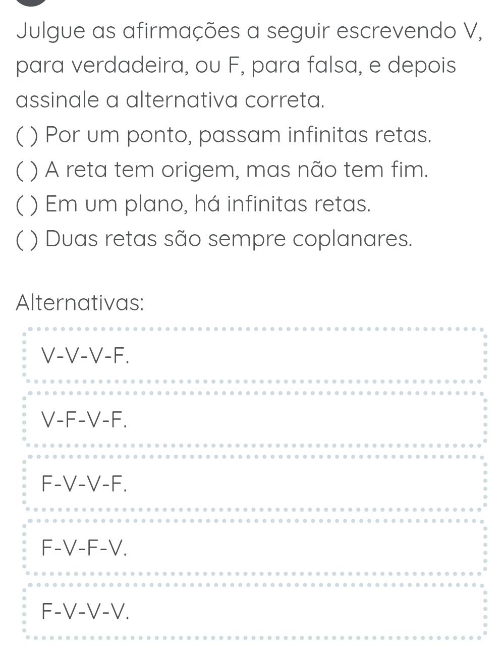 Julgue as afirmações a seguir escrevendo V,
para verdadeira, ou F, para falsa, e depois
assinale a alternativa correta.
( ) Por um ponto, passam infinitas retas.
( ) A reta tem origem, mas não tem fim.
C ( ) Em um plano, há infinitas retas.
( ) Duas retas são sempre coplanares.
Alternativas:
V-V-V-F.
V-F-V-F.
F-V-V-F.
F-V-F-V.
F-V-V-V.