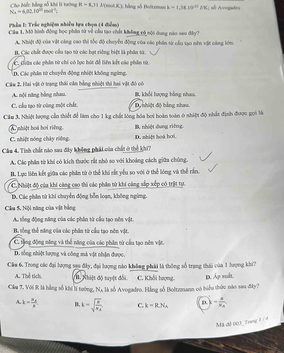 Cho biết: hằng số khí lí tưởng R=8,31J/(mol.K); hằng số Boltzman k=1,38.10^(-23)J/K số Avogadro
N_A=6,02.10^(23)mol^(-1);
Phần I: Trắc nghiệm nhiều lựa chọn (4 điễm)
Câu 1. Mô hình động học phân tử về cấu tạo chất không có nội dung nào sau đây?
A. Nhiệt độ của vật càng cao thì tốc độ chuyển động của các phân tử cấu tạo nên vật cảng lớn.
B. Các chất được cấu tạo từ các hạt riêng biệt là phân tử.
C. Giữa các phân tử chỉ có lực hút để liên kết các phân tử.
D. Các phân tử chuyển động nhiệt không ngừng.
Câu 2. Hai vật ở trạng thái cân bằng nhiệt thì hai vật đó có
A. nội năng bằng nhau. B. khối lượng bằng nhau.
C. cấu tạo từ cùng một chất. D nhiệt độ bằng nhau.
Câu 3. Nhiệt lượng cần thiết để làm cho 1 kg chất lỏng hóa hơi hoàn toàn ở nhiệt độ nhất định được gọi là
A. nhiệt hoá hơi riêng. B. nhiệt dung riêng.
C. nhiệt nóng chảy riêng. D. nhiệt hoá hơi.
Câu 4. Tính chất nào sau đây không phải của chất ở thể khí?
A. Các phân tử khí có kích thước rất nhỏ so với khoảng cách giữa chúng.
B. Lực liên kết giữa các phân tử ở thể khí rất yếu so với ở thể lỏng và thể rắn.
C. Nhiệt độ của khí càng cao thì các phân tử khí càng sắp xếp có trật tự.
D. Các phân tử khí chuyển động hỗn loạn, không ngừng.
Câu 5. Nội năng của vật bằng
A. tổng động năng của các phân tử cấu tạo nên vật.
B. tổng thế năng của các phân tử cấu tạo nên vật.
C. tộng động năng và thể năng của các phân tử cấu tạo nên vật.
D. tổng nhiệt lượng và công mà vật nhận được.
Câu 6. Trong các đại lượng sau đây, đại lượng nào không phải là thông số trạng thái của 1 lượng khí?
A. Thể tích. B. Nhiệt độ tuyệt đối. C. Khối lượng. D. Áp suất.
Câu 7. Với R là hằng số khí lí tưởng, Nạ là số Avogadro. Hằng số Boltzmann có biểu thức nào sau đây?
A. k=frac N_AR. k=frac RN_A.
B. k=sqrt(frac R)N_A.
C. k=R.N_A
D.
Mã đề 003_Trang 1 / 4