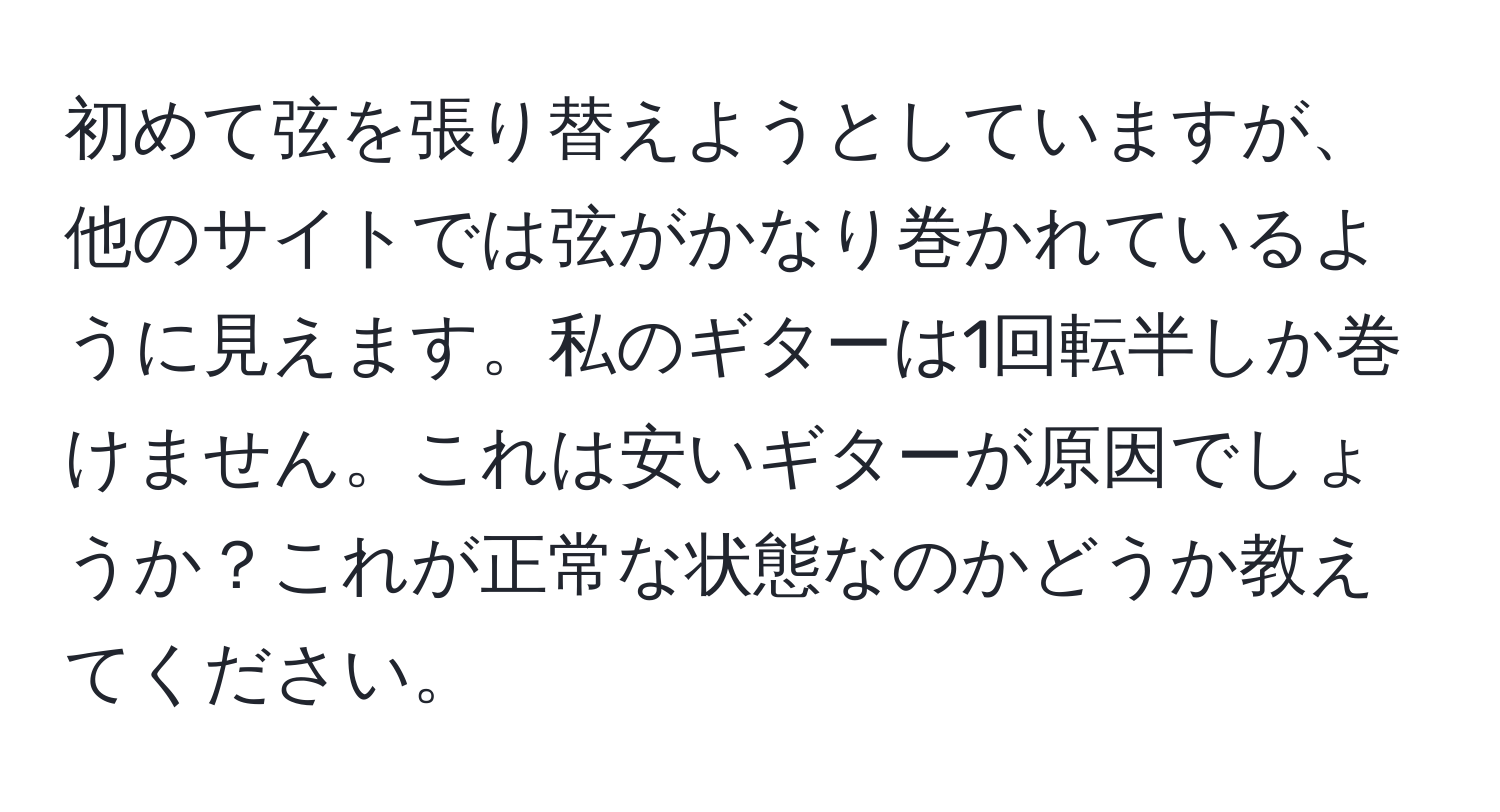 初めて弦を張り替えようとしていますが、他のサイトでは弦がかなり巻かれているように見えます。私のギターは1回転半しか巻けません。これは安いギターが原因でしょうか？これが正常な状態なのかどうか教えてください。