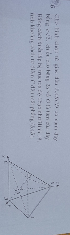 Cho hình chóp tứ giác đều S. ABCD có cạnh đáy 
bằng asqrt(2) , chiều cao bằng 24 và 0 là tâm của đáy. 
Bằng cách thiết lập hệ trục toạ độ Oxyz như Hình 18, 
tính khoảng cách từ điểm C đến mặt phẳng (SAB).