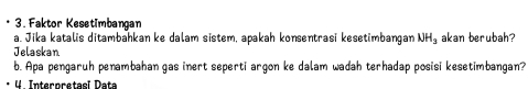 Faktor Kesetimbangan 
a. Jika katalis ditambahkan ke dalam sistem, apakah konsentrasi kesetimbangan NH_3 akan berubah? 
Jelaskan 
b. Apa pengaruh penambahan gas inert seperti argon ke dalam wadah terhadap posisi kesetimbangan? 
4. Interoretasi Data