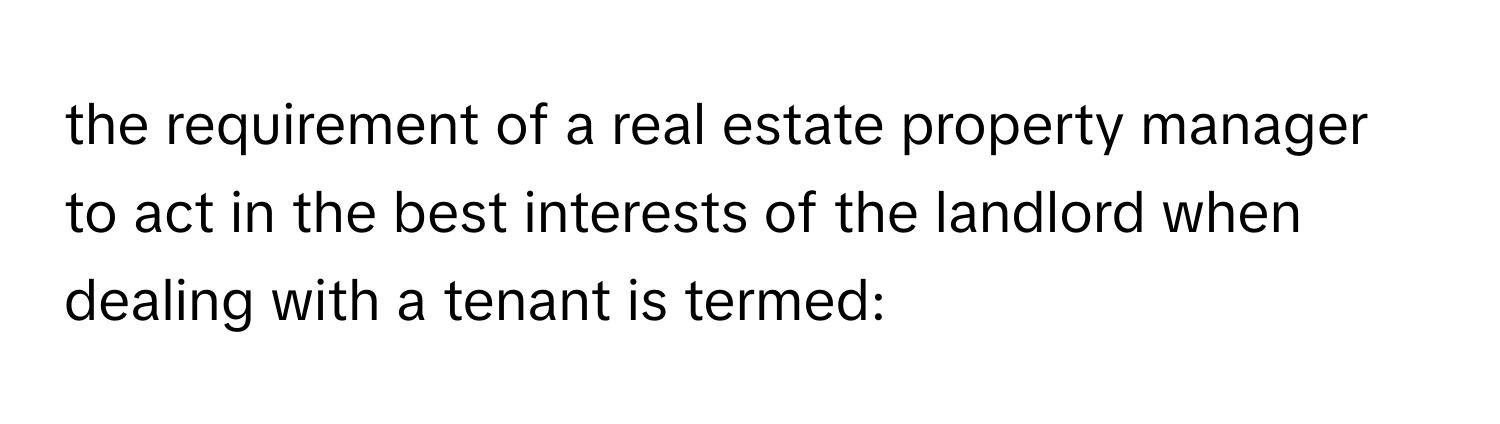 the requirement of a real estate property manager to act in the best interests of the landlord when dealing with a tenant is termed: