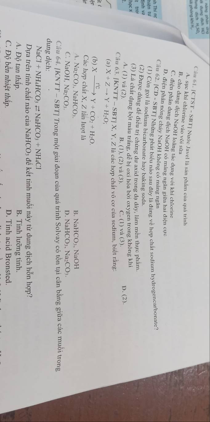 năng phân ưng
ơi dụng dịch HC
dung dịch H₂SO,
lải phóng khí Hạ.
Câu 61. [CTST - SBT] Nước Javel là sản phầẩm của quá trình
A. sục khí chlorine vào vôi sữa
B. cho dung dịch NaOH loãng tác dụng với khí chlorine
C. điện phân dung dịch NaOH có mảng ngăn giữa hai điện cực
D. điện phân nóng chảy NaOH không có màng ngăn
Câu 62. |CD-SBT|
nh Thí ng
hiện tư ] Những phát biểu nào sau đây là đúng về hợp chất sodium hydrogencarbonate?
(1) Còn gọi là sodium bicarbonate hay baking soda.
đình va
(2) Được dùng đề điều trị chứng dự axid trong dạ dày, làm mền thực phẩm.
t tro
học x (3) Là chất dạng bột màu trắng, dễ bị oxi hóa bởi oxygen trong không khí
2 D. (2).
A. (1) và (2). B. (1), (2) và (3). C. (1) và (3).
Câu 63. [ KNTT-SBT]X,Y, Z là các hợp chất vô cơ của sodium, biết rằng:
(a) X+Zto Y+H_2O;
Ít ở
êr
(b) Xxrightarrow f°CY+CO_2+H_2O.
ir
Các hợp chất X, Z lần lượt là
A. Na_2CO_3 ,NaHCO_3. B. N HCO_3 、 NaOH
C. NaOH,Na_2CO_3.
D. NaHCO_3. Na_2CO_3.
Câu 64. /KNTT-SBT T] Trong một giai đoạn của quá trình Solvay có tồn tại cân bằng giữa các muối trong
dung dịch:
NaCl+NH_4HCO_3leftharpoons NaHCO_3+NH_4Cl
Dựa trên tính chất nào của NaH CO_3 để kết tinh muối này từ dung dịch hỗn hợp?
A. Độ tan thấp. B. Tính lưỡng tính.
C. Độ bền nhiệt thấp. D. Tính acid Bronsted.