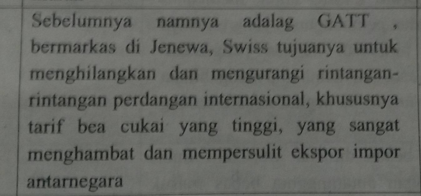 Sebelumnya namnya adalag GATT ， 
bermarkas di Jenewa, Swiss tujuanya untuk 
menghilangkan dan mengurangi rintangan- 
rintangan perdangan internasional, khususnya 
tarif bea cukai yang tinggi, yang sangat 
menghambat dan mempersulit ekspor impor 
antarnegara