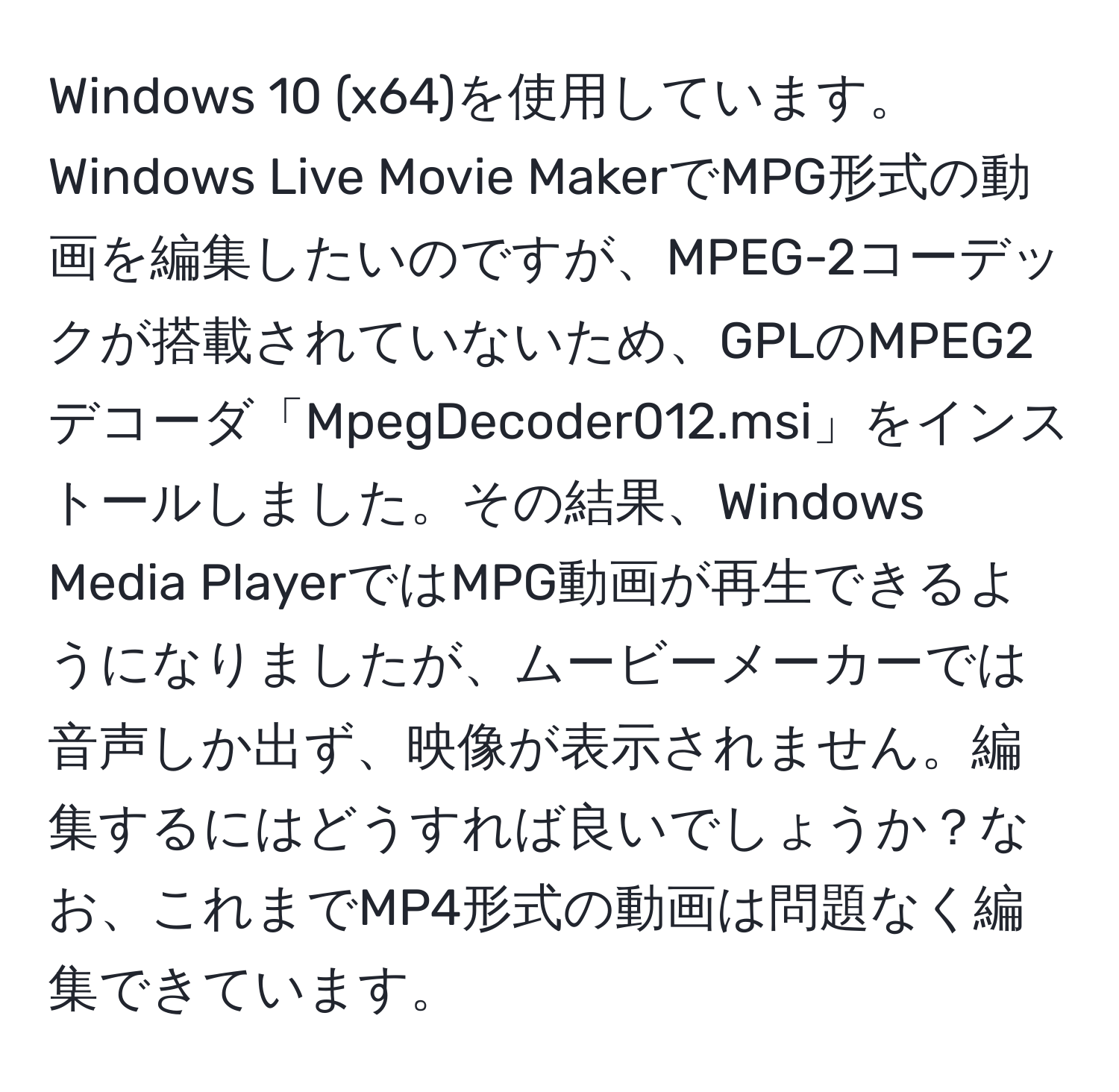 Windows 10 (x64)を使用しています。Windows Live Movie MakerでMPG形式の動画を編集したいのですが、MPEG-2コーデックが搭載されていないため、GPLのMPEG2デコーダ「MpegDecoder012.msi」をインストールしました。その結果、Windows Media PlayerではMPG動画が再生できるようになりましたが、ムービーメーカーでは音声しか出ず、映像が表示されません。編集するにはどうすれば良いでしょうか？なお、これまでMP4形式の動画は問題なく編集できています。