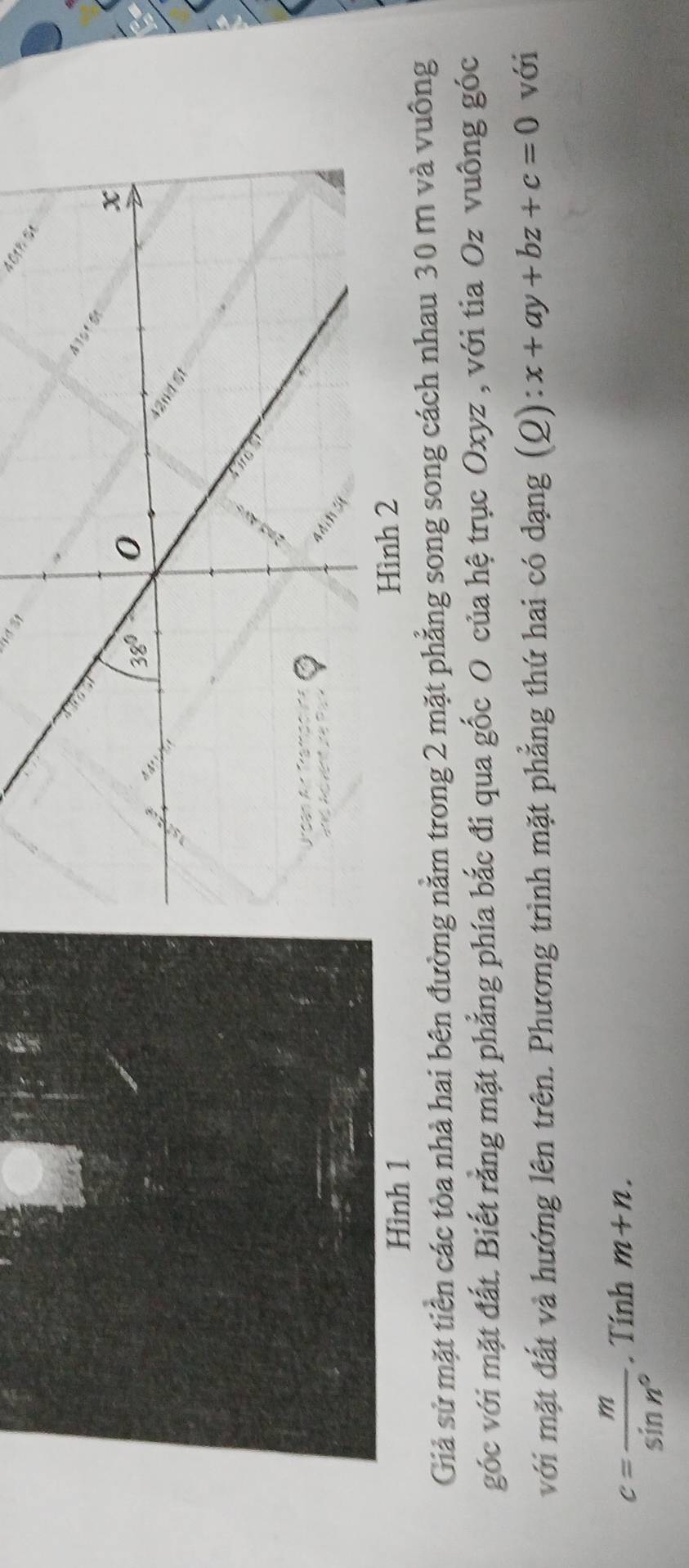 401h Se
Hình 1
Giả sử mặt tiền các tòa nhà hai bên đường nằm trong 2 mặt phẳng song song cách nhau 30 m và vuông
góc với mặt đất. Biết rằng mặt phẳng phía bắc đi qua gốc O của hệ trục Oxyz , với tia Oz vuông góc
với mặt đất và hướng lên trên. Phương trình mặt phẳng thứ hai có dạng (Q): x+ay+bz+c=0 với
c= m/sin n° . Tính m+n.