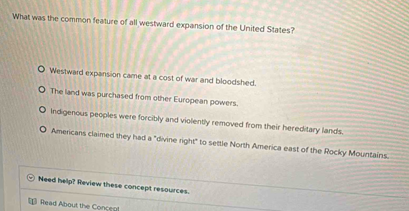 What was the common feature of all westward expansion of the United States?
Westward expansion came at a cost of war and bloodshed.
The land was purchased from other European powers.
Indigenous peoples were forcibly and violently removed from their hereditary lands.
Americans claimed they had a "divine right" to settle North America east of the Rocky Mountains.
Need help? Review these concept resources.
Read About the Concept