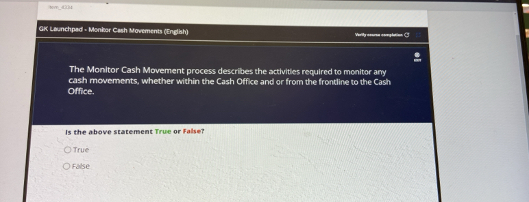 Itern_4334
GK Launchpad - Monitor Cash Movements (English) Verily course complation C
The Monitor Cash Movement process describes the activities required to monitor any
cash movements, whether within the Cash Office and or from the frontline to the Cash
Office.
Is the above statement True or False?
True
False