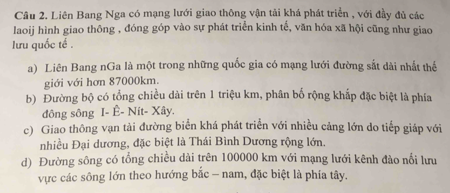 Liên Bang Nga có mạng lưới giao thông vận tải khá phát triển , với đầy đủ các
laoij hình giao thông , đóng góp vào sự phát triển kinh tế, văn hóa xã hội cũng như giao
lưu quốc tế .
a) Liên Bang nGa là một trong những quốc gia có mạng lưới đường sắt dài nhất thế
giới với hơn 87000km.
b) Đường bộ có tổng chiều dài trên 1 triệu km, phân bố rộng khắp đặc biệt là phía
đông sông I- Ê- Nít- Xây.
c) Giao thông vạn tài đường biển khá phát triển với nhiều cảng lớn do tiếp giáp với
nhiều Đại dương, đặc biệt là Thái Bình Dương rộng lớn.
d) Đường sông có tổng chiều dài trên 100000 km với mạng lưới kênh đào nối lưu
vực các sông lớn theo hướng bắc - nam, đặc biệt là phía tây.