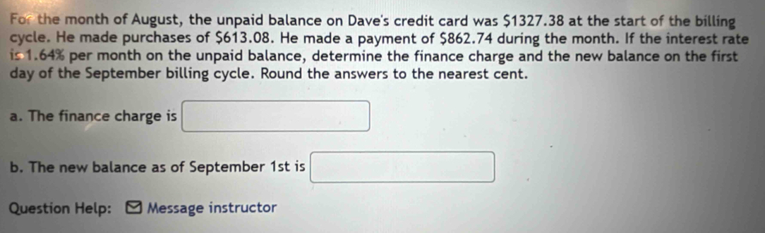 For the month of August, the unpaid balance on Dave's credit card was $1327.38 at the start of the billing 
cycle. He made purchases of $613.08. He made a payment of $862.74 during the month. If the interest rate 
is 1.64% per month on the unpaid balance, determine the finance charge and the new balance on the first 
day of the September billing cycle. Round the answers to the nearest cent. 
a. The finance charge is □ 
b. The new balance as of September 1st is □ 
Question Help: Message instructor