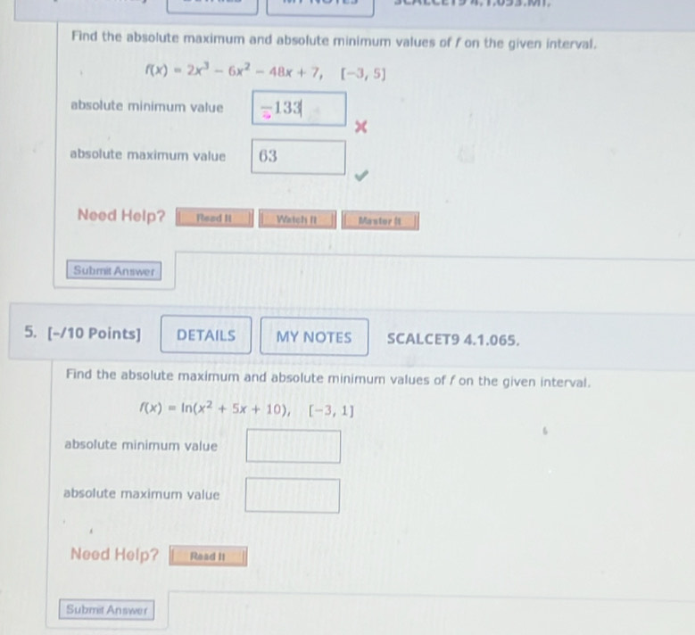 Find the absolute maximum and absolute minimum values of f on the given interval.
f(x)=2x^3-6x^2-48x+7, [-3,5]
absolute minimum value 133
x
absolute maximum value 63
Need Help? Read II Watch II Mastor ( 
Submit Answer 
5. [-/10 Points] DETAILS MY NOTES SCALCET9 4.1.065. 
Find the absolute maximum and absolute minimum values of f on the given interval.
f(x)=ln (x^2+5x+10), [-3,1]
absolute minimum value 
absolute maximum value 
Need Help? Read II 
Submit An swer