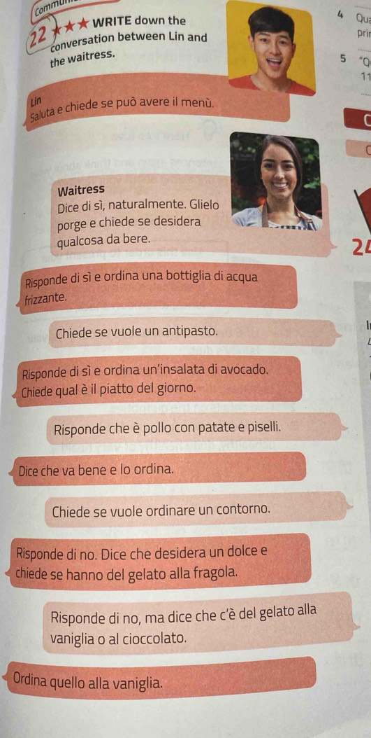 CommUl 
_ 
22 ★★★ WRITE down the 
4 Qu 
_ 
conversation between Lin and 
prir 
the waitress. 
5 “Q 
11 
Lin 
_ 
Saluta e chiede se può avere il menú. 
C 
C 
Waitress 
Dice di sì, naturalmente. Glielo 
porge e chiede se desidera 
qualcosa da bere. 
24 
Risponde di sì e ordina una bottiglia di acqua 
frizzante. 
Chiede se vuole un antipasto. 
Risponde di sì e ordina un’insalata di avocado. 
Chiede qual èil piatto del giorno. 
Risponde che è pollo con patate e piselli. 
Dice che va bene e lo ordina. 
Chiede se vuole ordinare un contorno. 
Risponde di no. Dice che desidera un dolce e 
chiede se hanno del gelato alla fragola. 
Risponde di no, ma dice che c'è del gelato alla 
vaniglia o al cioccolato. 
Ordina quello alla vaniglia.