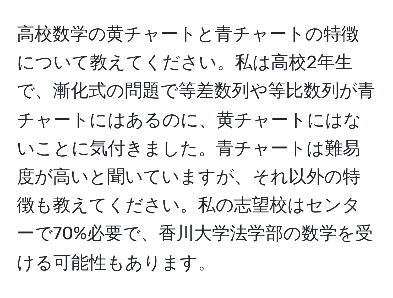 高校数学の黄チャートと青チャートの特徴について教えてください。私は高校2年生で、漸化式の問題で等差数列や等比数列が青チャートにはあるのに、黄チャートにはないことに気付きました。青チャートは難易度が高いと聞いていますが、それ以外の特徴も教えてください。私の志望校はセンターで70%必要で、香川大学法学部の数学を受ける可能性もあります。