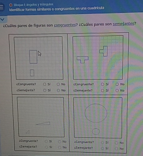 Bloque I: ángolos y triángulos
Identificar formas similares o congruentes en una cuadrícula
¿Cuáles pares de figuras son congruentes? ¿Cuáles pares son semejantes?
¿Congruente? si No ¿Congruente? No
¿Semejante? Si No ¿Semejante? si Ns
¿Congruente》 si NO ¿Congruente? No
(Semejante? si No LSemejante? Si Nz