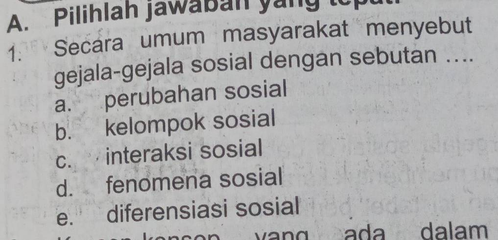 Pilihlah jawaban yong 
1. Secara umum masyarakat menyebut
gejala-gejala sosial dengan sebutan ....
a. perubahan sosial
b. kelompok sosial
c. interaksi sosial
d. fenomena sosial
e. diferensiasi sosial
a d dalam