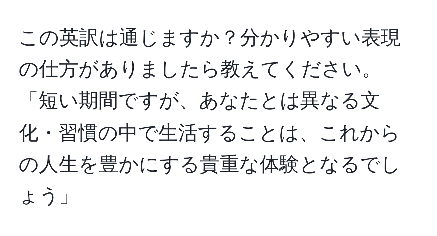 この英訳は通じますか？分かりやすい表現の仕方がありましたら教えてください。  
「短い期間ですが、あなたとは異なる文化・習慣の中で生活することは、これからの人生を豊かにする貴重な体験となるでしょう」