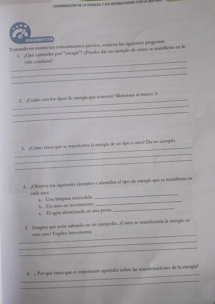 Conservación de la energía y sus interacciones con la MXIe 
DIAGNOSTICO 
Tomando en cuenta tus conocimientos previos, contesta las siguientes preguntas. 
1. ¿Qué entiendes por "energía"? ¿Puedes dar un ejemplo de cómo se manifiesta en la 
_vida cotidiana? 
_ 
_ 
_ 
_ 
2. ¿Cuáles son los tipos de energía que conoces? Menciona al menos 3: 
_ 
_ 
3. ¿Cómo crees que se transforma la energía de un tipo a otro? Da un ejemplo 
_ 
_ 
4. Observa los siguientes ejemplos e identifica el tipo de energía que se manifiesta en 
cada uno: 
a. Una lámpara encendida: 
_ 
b. Un auto en movimiento: 
_ 
c. El agua almacenada en una presa: 
_ 
5. Imagina que estás saltando en un trampolín. ¿Cómo se manifestaría la energía en 
_este caso? Explica brevemente 
_ 
_ 
_ 
6. 2 Por qué crees que es importante aprender sobre las manifestaciones de la energía? 
_