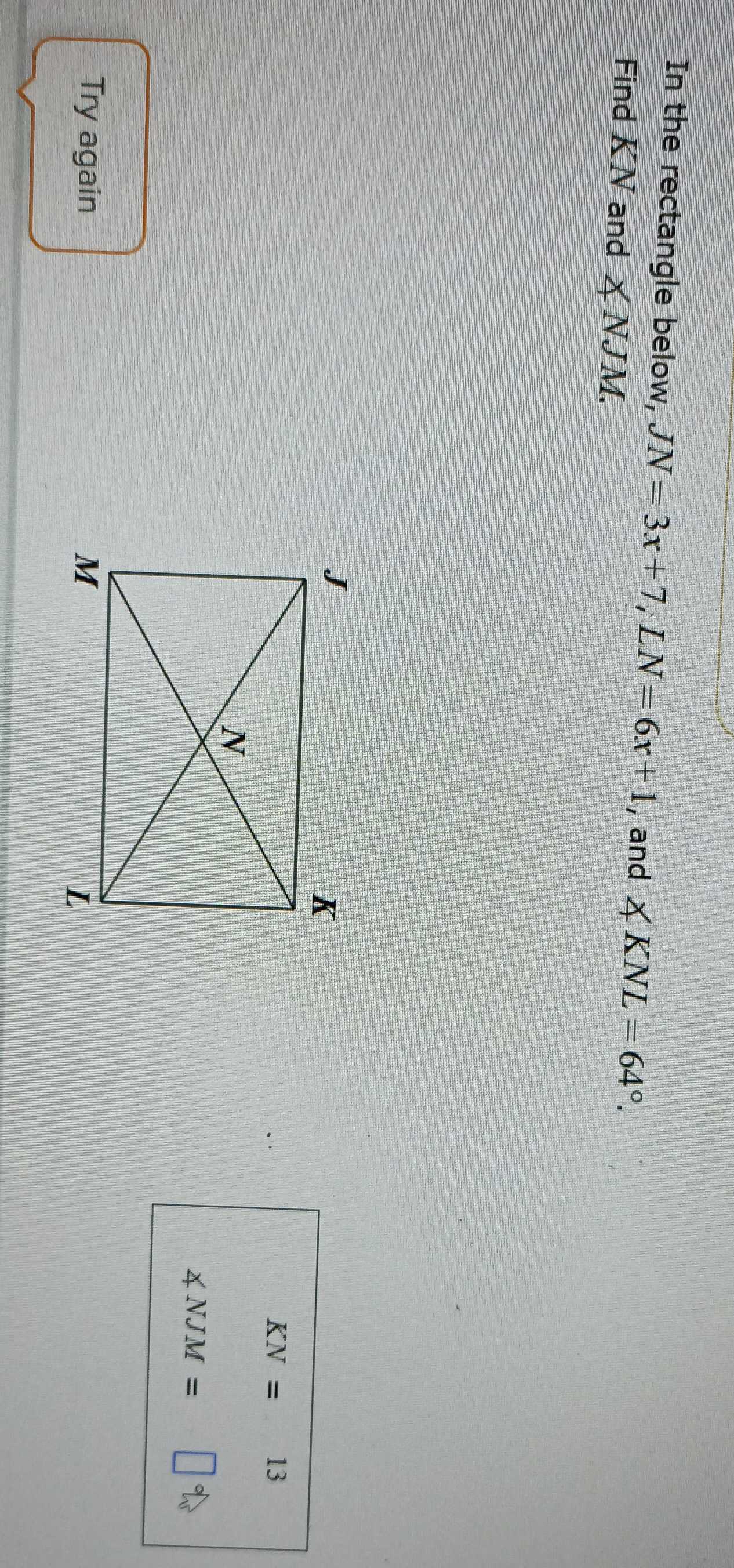 In the rectangle below, JN=3x+7, LN=6x+1 , and ∠ KNL=64°. 
Find KN and ∠ NJM.
KN=  □ /□   13
∠ NJM=
Try again