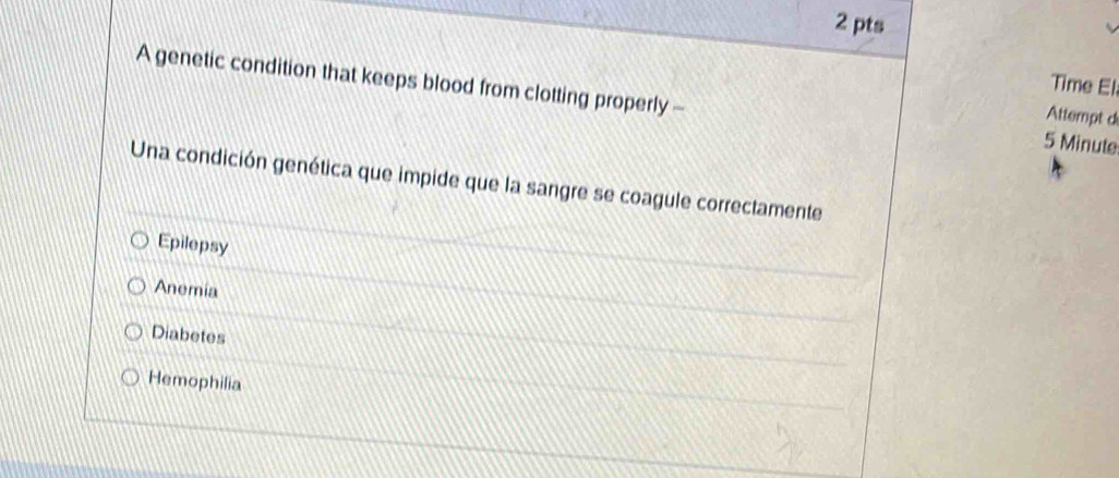 Time El.
A genetic condition that keeps blood from clotting properly - 5 Minute
Attempt d
Una condición genética que impide que la sangre se coagule correctamente
Epilepsy
Anemia
Diabetes
Hemophilia