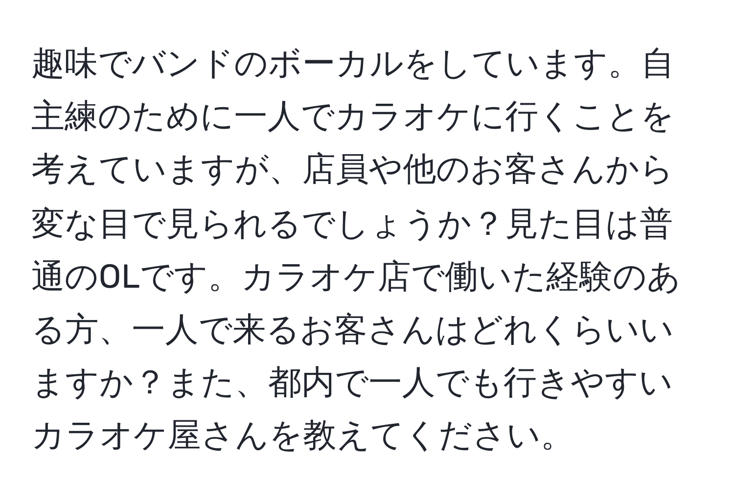 趣味でバンドのボーカルをしています。自主練のために一人でカラオケに行くことを考えていますが、店員や他のお客さんから変な目で見られるでしょうか？見た目は普通のOLです。カラオケ店で働いた経験のある方、一人で来るお客さんはどれくらいいますか？また、都内で一人でも行きやすいカラオケ屋さんを教えてください。