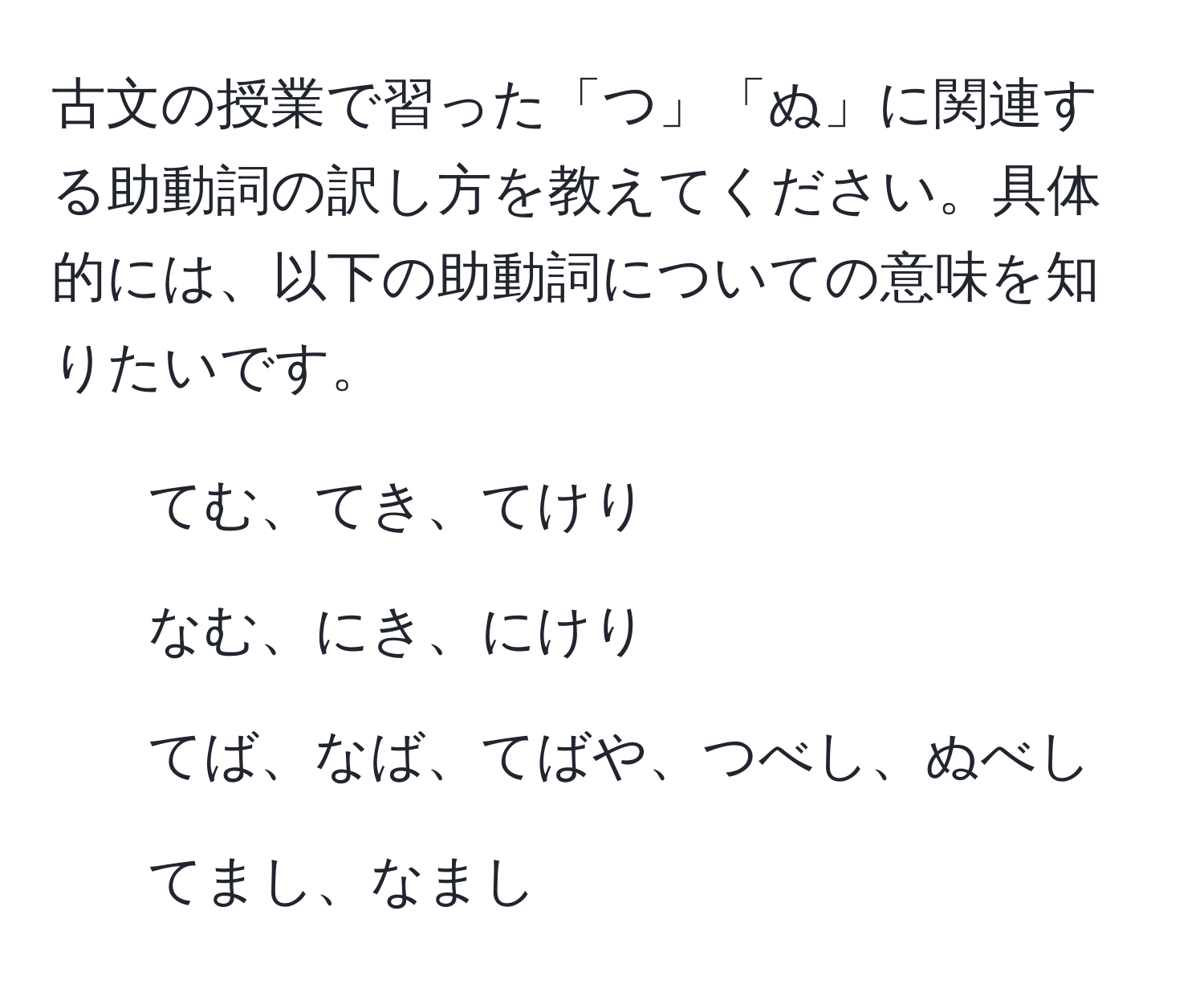 古文の授業で習った「つ」「ぬ」に関連する助動詞の訳し方を教えてください。具体的には、以下の助動詞についての意味を知りたいです。  
- てむ、てき、てけり  
- なむ、にき、にけり  
- てば、なば、てばや、つべし、ぬべし  
- てまし、なまし