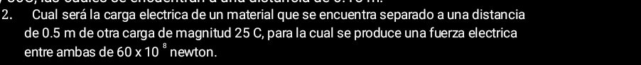 Cual será la carga electrica de un material que se encuentra separado a una distancia 
de 0.5 m de otra carga de magnitud 25 C, para la cual se produce una fuerza electrica 
entre ambas de 60* 10^8 newton.